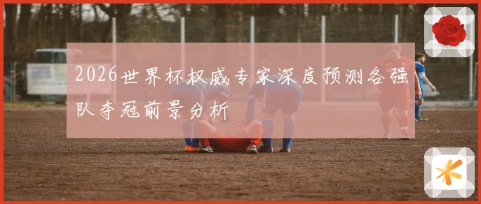 2026世界杯权威专家深度预测各强队夺冠前景分析