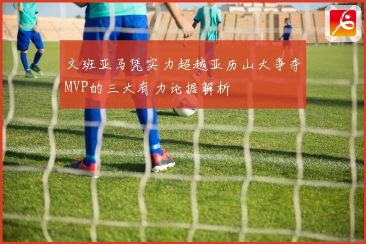 文班亚马凭实力超越亚历山大争夺MVP的三大有力论据解析