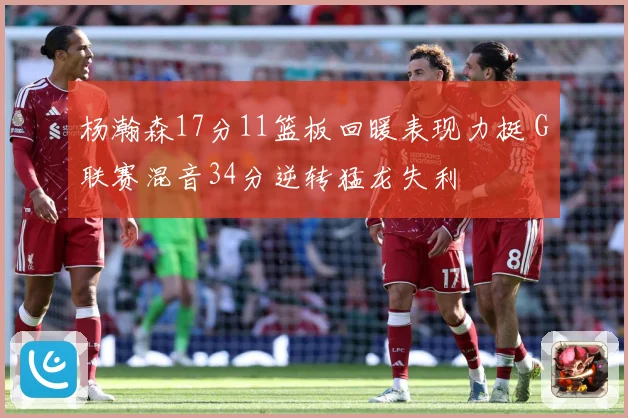 杨瀚森17分11篮板回暖表现力挺 G联赛混音34分逆转猛龙失利