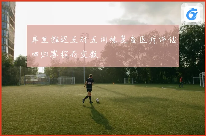 库里推迟五对五训练复查医疗评估回归赛程存变数