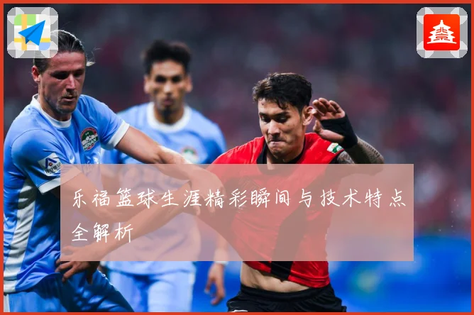 乐福篮球生涯精彩瞬间与技术特点全解析
