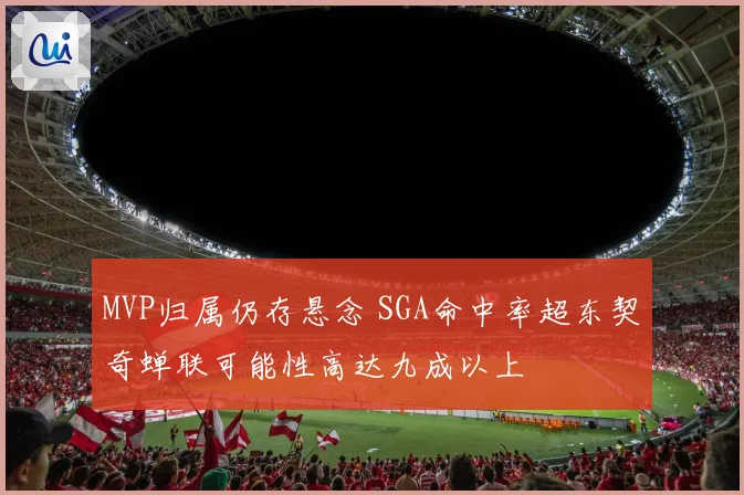MVP归属仍存悬念 SGA命中率超东契奇蝉联可能性高达九成以上