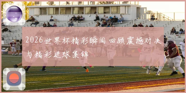 2026世界杯精彩瞬间回顾震撼对决与精彩进球集锦