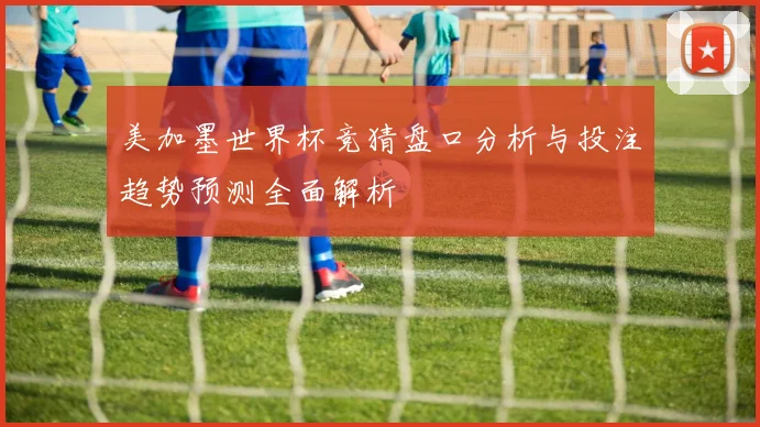 美加墨世界杯竞猜盘口分析与投注趋势预测全面解析
