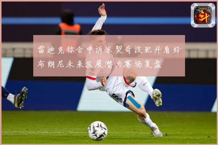 雷迪克称会申诉东契奇技犯并看好布朗尼未来发展潜力赛场复盘