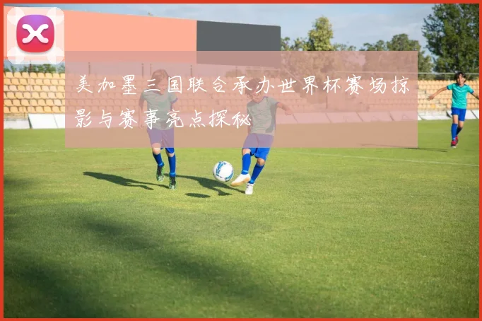 美加墨三国联合承办世界杯赛场掠影与赛事亮点探秘