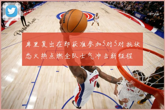 库里复出在即获准参加5对5对抗状态火热点燃全队士气冲击新征程