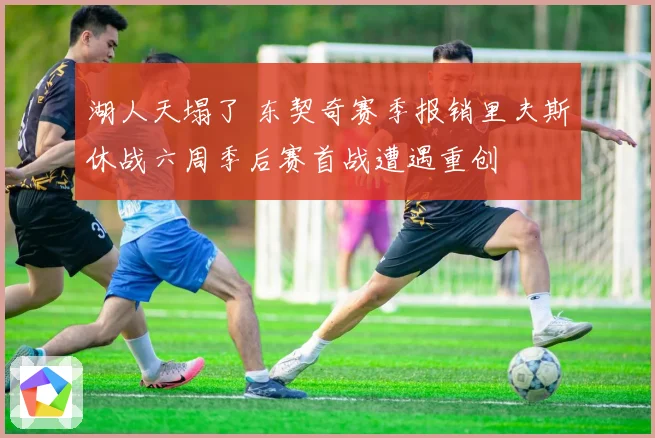 湖人天塌了 东契奇赛季报销里夫斯休战六周季后赛首战遭遇重创
