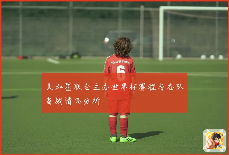 美加墨联合主办世界杯赛程与各队备战情况分析